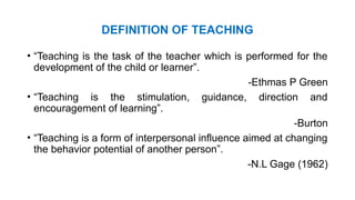 DEFINITION OF TEACHING
• “Teaching is the task of the teacher which is performed for the
development of the child or learner”.
-Ethmas P Green
• “Teaching is the stimulation, guidance, direction and
encouragement of learning”.
-Burton
• “Teaching is a form of interpersonal influence aimed at changing
the behavior potential of another person”.
-N.L Gage (1962)
 