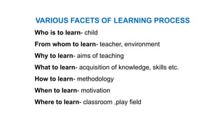 VARIOUS FACETS OF LEARNING PROCESS
Who is to learn- child
From whom to learn- teacher, environment
Why to learn- aims of teaching
What to learn- acquisition of knowledge, skills etc.
How to learn- methodology
When to learn- motivation
Where to learn- classroom ,play field
 