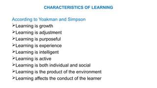 CHARACTERISTICS OF LEARNING
According to Yoakman and Simpson
Learning is growth
Learning is adjustment
Learning is purposeful
Learning is experience
Learning is intelligent
Learning is active
Learning is both individual and social
Learning is the product of the environment
Learning affects the conduct of the learner
 