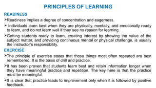 PRINCIPLES OF LEARNING
READINESS
Readiness implies a degree of concentration and eagerness.
 Individuals learn best when they are physically, mentally, and emotionally ready
to learn, and do not learn well if they see no reason for learning.
Getting students ready to learn, creating interest by showing the value of the
subject matter, and providing continuous mental or physical challenge, is usually
the instructor’s responsibility.
EXERCISE
The principle of exercise states that those things most often repeated are best
remembered. It is the basis of drill and practice.
It has been proven that students learn best and retain information longer when
they have meaningful practice and repetition. The key here is that the practice
must be meaningful.
It is clear that practice leads to improvement only when it is followed by positive
feedback.
 