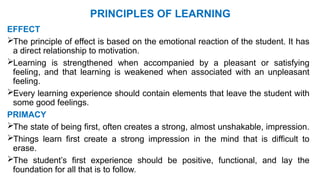 PRINCIPLES OF LEARNING
EFFECT
The principle of effect is based on the emotional reaction of the student. It has
a direct relationship to motivation.
Learning is strengthened when accompanied by a pleasant or satisfying
feeling, and that learning is weakened when associated with an unpleasant
feeling.
Every learning experience should contain elements that leave the student with
some good feelings.
PRIMACY
The state of being first, often creates a strong, almost unshakable, impression.
Things learn first create a strong impression in the mind that is difficult to
erase.
The student’s first experience should be positive, functional, and lay the
foundation for all that is to follow.
 