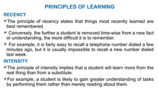 PRINCIPLES OF LEARNING
RECENCY
The principle of recency states that things most recently learned are
best remembered.
 Conversely, the further a student is removed time-wise from a new fact
or understanding, the more difficult it is to remember.
 For example, it is fairly easy to recall a telephone number dialed a few
minutes ago, but it is usually impossible to recall a new number dialed
last week.
INTENSITY
The principle of intensity implies that a student will learn more from the
real thing than from a substitute.
For example, a student is likely to gain greater understanding of tasks
by performing them rather than merely reading about them.
 