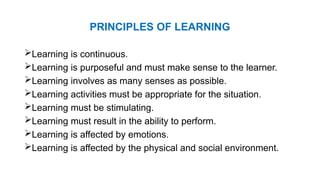 PRINCIPLES OF LEARNING
Learning is continuous.
Learning is purposeful and must make sense to the learner.
Learning involves as many senses as possible.
Learning activities must be appropriate for the situation.
Learning must be stimulating.
Learning must result in the ability to perform.
Learning is affected by emotions.
Learning is affected by the physical and social environment.
 