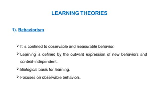 LEARNING THEORIES
1). Behaviorism
 It is confined to observable and measurable behavior.
 Learning is defined by the outward expression of new behaviors and
context-independent.
 Biological basis for learning.
 Focuses on observable behaviors.
 