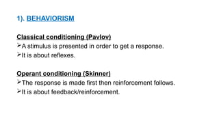 1). BEHAVIORISM
Classical conditioning (Pavlov)
A stimulus is presented in order to get a response.
It is about reflexes.
Operant conditioning (Skinner)
The response is made first then reinforcement follows.
It is about feedback/reinforcement.
 