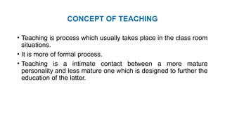CONCEPT OF TEACHING
• Teaching is process which usually takes place in the class room
situations.
• It is more of formal process.
• Teaching is a intimate contact between a more mature
personality and less mature one which is designed to further the
education of the latter.
 