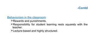 -Contd
Behaviorism in the classroom
Rewards and punishments.
Responsibility for student learning rests squarely with the
teacher.
Lecture-based and highly structured.
 
