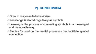 2). CONGITIVISM
Grew in response to behaviorism.
Knowledge is stored cognitively as symbols.
Learning is the process of connecting symbols in a meaningful
and memorable way.
Studies focused on the mental processes that facilitate symbol
connection.
 