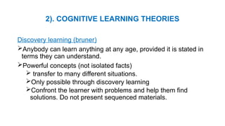 2). COGNITIVE LEARNING THEORIES
Discovery learning (bruner)
Anybody can learn anything at any age, provided it is stated in
terms they can understand.
Powerful concepts (not isolated facts)
 transfer to many different situations.
Only possible through discovery learning
Confront the learner with problems and help them find
solutions. Do not present sequenced materials.
 