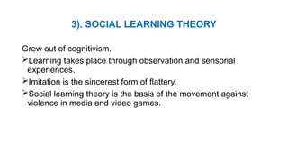 3). SOCIAL LEARNING THEORY
Grew out of cognitivism.
Learning takes place through observation and sensorial
experiences.
Imitation is the sincerest form of flattery.
Social learning theory is the basis of the movement against
violence in media and video games.
 