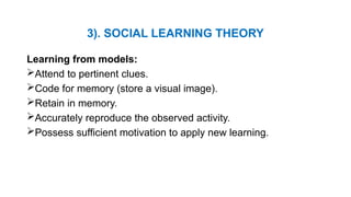 3). SOCIAL LEARNING THEORY
Learning from models:
Attend to pertinent clues.
Code for memory (store a visual image).
Retain in memory.
Accurately reproduce the observed activity.
Possess sufficient motivation to apply new learning.
 