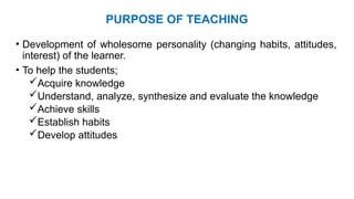 PURPOSE OF TEACHING
• Development of wholesome personality (changing habits, attitudes,
interest) of the learner.
• To help the students;
Acquire knowledge
Understand, analyze, synthesize and evaluate the knowledge
Achieve skills
Establish habits
Develop attitudes
 