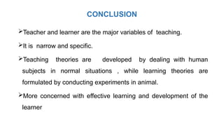 CONCLUSION
Teacher and learner are the major variables of teaching.
It is narrow and specific.
Teaching theories are developed by dealing with human
subjects in normal situations , while learning theories are
formulated by conducting experiments in animal.
More concerned with effective learning and development of the
learner
 
