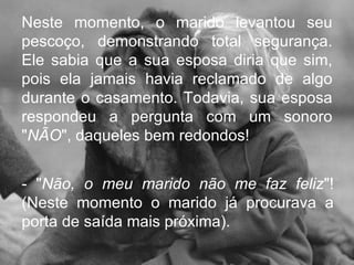 Neste momento, o marido levantou seu pescoço, demonstrando total segurança. Ele sabia que a sua esposa diria que sim, pois ela jamais havia reclamado de algo durante o casamento. Todavia, sua esposa respondeu a pergunta com um sonoro " NÃO ", daqueles bem redondos!  - " Não, o meu marido não me faz feliz "! (Neste momento o marido já procurava a porta de saída mais próxima).  