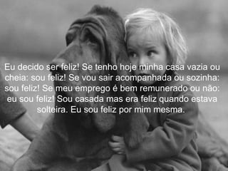 Eu decido ser feliz! Se tenho hoje minha casa vazia ou cheia: sou feliz! Se vou sair acompanhada ou sozinha: sou feliz! Se meu emprego é bem remunerado ou não: eu sou feliz! Sou casada mas era feliz quando estava solteira. Eu sou feliz por mim mesma.  