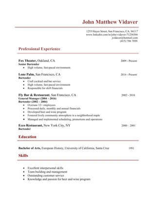 John Matthew Vidaver
1255 Hayes Street, San Francisco, CA. 94117
www.linkedin.com/in/john-vidaver-71236566
jvidaver@hotmail.com
(415) 786 7899
Professional Experience
Fox Theater, Oakland, CA 2009 - Present
Senior Bartender
• High volume, fast-paced environment.
Lone Palm, San Francisco, CA 2016 - Present
Bartender
• Craft cocktail and bar service
• High volume, fast-paced environment
• Responsible for shift financials
Fly Bar & Restaurant, San Francisco, CA 2002 - 2016
General Manager (2004 – 2016)
Bartender (2002 – 2004)
• Oversaw 12+ employees
• Processed daily, monthly and annual financials
• Developed beer and wine program
• Fostered lively community atmosphere in a neighborhood staple
• Managed and implemented scheduling, promotions and operations
Ecco Restaurant, New York City, NY 2000 – 2001
Bartender
Education
Bachelor of Arts, European History, University of California, Santa Cruz 1991
Skills
• Excellent interpersonal skills
• Team building and management
• Outstanding customer service
• Knowledge and passion for beer and wine program
 