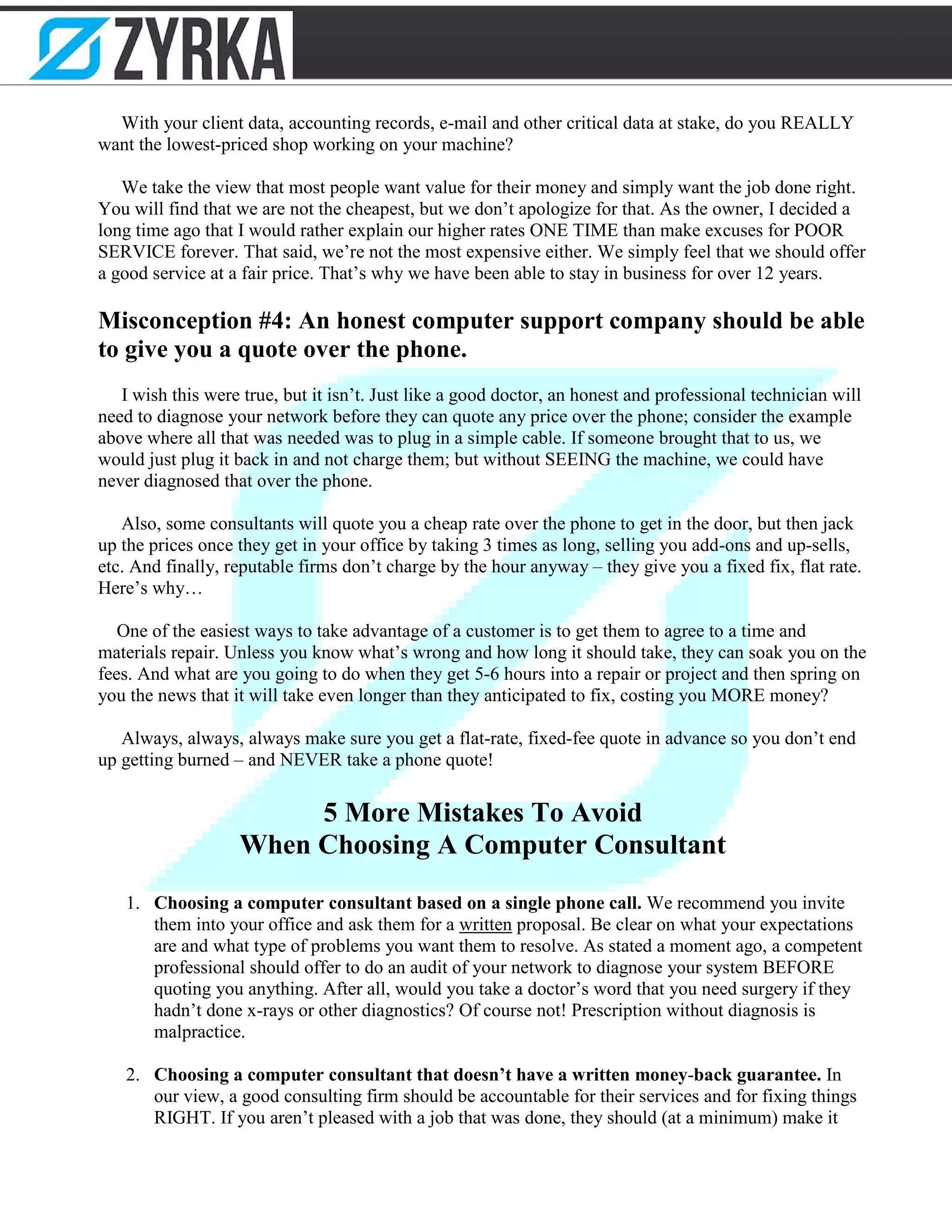 With your client data, accounting records, e-mail and other critical data at stake, do you REALLY
want the lowest-priced shop working on your machine?
We take the view that most people want value for their money and simply want the job done right.
You will find that we are not the cheapest, but we don’t apologize for that. As the owner, I decided a
long time ago that I would rather explain our higher rates ONE TIME than make excuses for POOR
SERVICE forever. That said, we’re not the most expensive either. We simply feel that we should offer
a good service at a fair price. That’s why we have been able to stay in business for over 12 years.
Misconception #4: An honest computer support company should be able
to give you a quote over the phone.
I wish this were true, but it isn’t. Just like a good doctor, an honest and professional technician will
need to diagnose your network before they can quote any price over the phone; consider the example
above where all that was needed was to plug in a simple cable. If someone brought that to us, we
would just plug it back in and not charge them; but without SEEING the machine, we could have
never diagnosed that over the phone.
Also, some consultants will quote you a cheap rate over the phone to get in the door, but then jack
up the prices once they get in your office by taking 3 times as long, selling you add-ons and up-sells,
etc. And finally, reputable firms don’t charge by the hour anyway – they give you a fixed fix, flat rate.
Here’s why…
One of the easiest ways to take advantage of a customer is to get them to agree to a time and
materials repair. Unless you know what’s wrong and how long it should take, they can soak you on the
fees. And what are you going to do when they get 5-6 hours into a repair or project and then spring on
you the news that it will take even longer than they anticipated to fix, costing you MORE money?
Always, always, always make sure you get a flat-rate, fixed-fee quote in advance so you don’t end
up getting burned – and NEVER take a phone quote!
5 More Mistakes To Avoid
When Choosing A Computer Consultant
1. Choosing a computer consultant based on a single phone call. We recommend you invite
them into your office and ask them for a written proposal. Be clear on what your expectations
are and what type of problems you want them to resolve. As stated a moment ago, a competent
professional should offer to do an audit of your network to diagnose your system BEFORE
quoting you anything. After all, would you take a doctor’s word that you need surgery if they
hadn’t done x-rays or other diagnostics? Of course not! Prescription without diagnosis is
malpractice.
2. Choosing a computer consultant that doesn’t have a written money-back guarantee. In
our view, a good consulting firm should be accountable for their services and for fixing things
RIGHT. If you aren’t pleased with a job that was done, they should (at a minimum) make it
 
