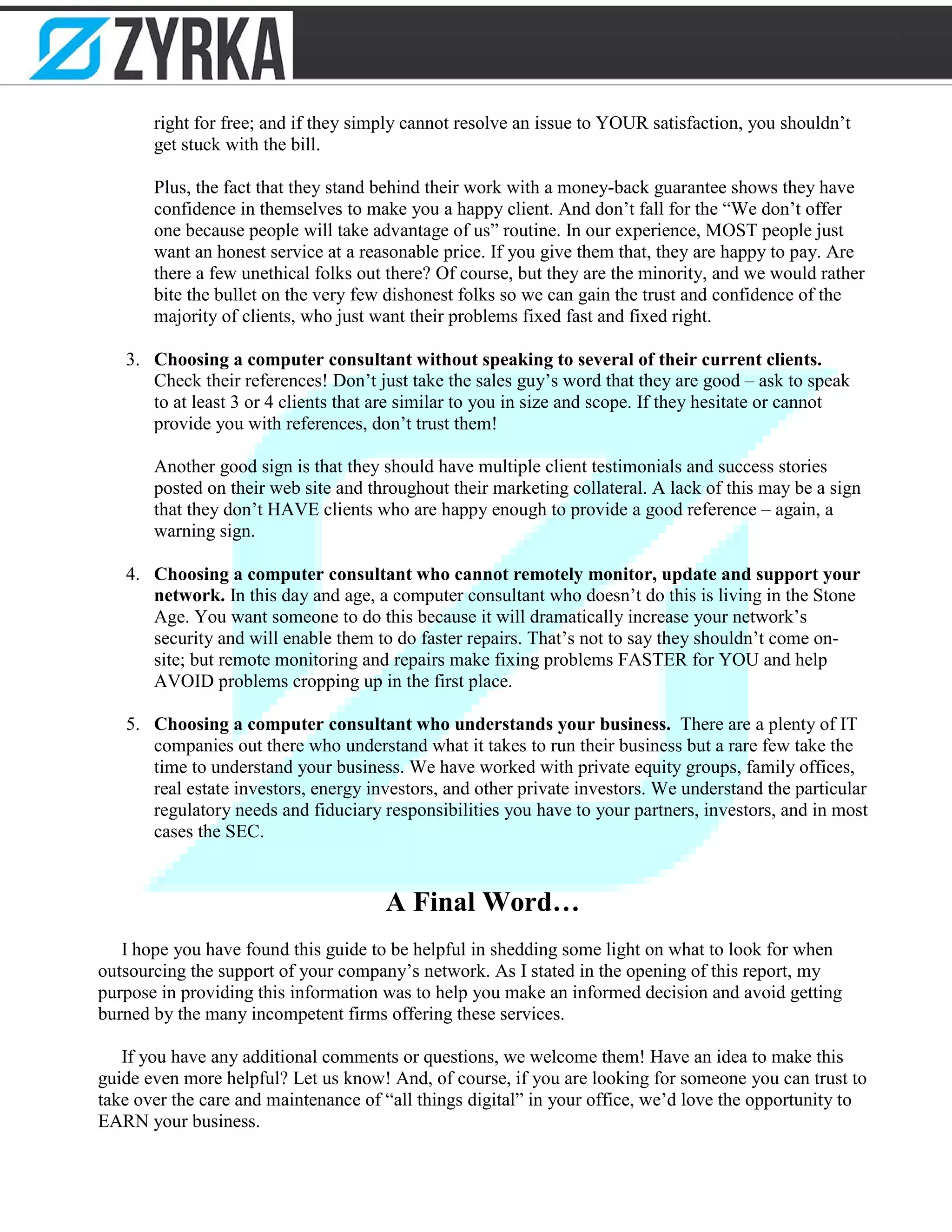 right for free; and if they simply cannot resolve an issue to YOUR satisfaction, you shouldn’t
get stuck with the bill.
Plus, the fact that they stand behind their work with a money-back guarantee shows they have
confidence in themselves to make you a happy client. And don’t fall for the “We don’t offer
one because people will take advantage of us” routine. In our experience, MOST people just
want an honest service at a reasonable price. If you give them that, they are happy to pay. Are
there a few unethical folks out there? Of course, but they are the minority, and we would rather
bite the bullet on the very few dishonest folks so we can gain the trust and confidence of the
majority of clients, who just want their problems fixed fast and fixed right.
3. Choosing a computer consultant without speaking to several of their current clients.
Check their references! Don’t just take the sales guy’s word that they are good – ask to speak
to at least 3 or 4 clients that are similar to you in size and scope. If they hesitate or cannot
provide you with references, don’t trust them!
Another good sign is that they should have multiple client testimonials and success stories
posted on their web site and throughout their marketing collateral. A lack of this may be a sign
that they don’t HAVE clients who are happy enough to provide a good reference – again, a
warning sign.
4. Choosing a computer consultant who cannot remotely monitor, update and support your
network. In this day and age, a computer consultant who doesn’t do this is living in the Stone
Age. You want someone to do this because it will dramatically increase your network’s
security and will enable them to do faster repairs. That’s not to say they shouldn’t come on-
site; but remote monitoring and repairs make fixing problems FASTER for YOU and help
AVOID problems cropping up in the first place.
5. Choosing a computer consultant who understands your business. There are a plenty of IT
companies out there who understand what it takes to run their business but a rare few take the
time to understand your business. We have worked with private equity groups, family offices,
real estate investors, energy investors, and other private investors. We understand the particular
regulatory needs and fiduciary responsibilities you have to your partners, investors, and in most
cases the SEC.
A Final Word…
I hope you have found this guide to be helpful in shedding some light on what to look for when
outsourcing the support of your company’s network. As I stated in the opening of this report, my
purpose in providing this information was to help you make an informed decision and avoid getting
burned by the many incompetent firms offering these services.
If you have any additional comments or questions, we welcome them! Have an idea to make this
guide even more helpful? Let us know! And, of course, if you are looking for someone you can trust to
take over the care and maintenance of “all things digital” in your office, we’d love the opportunity to
EARN your business.
 