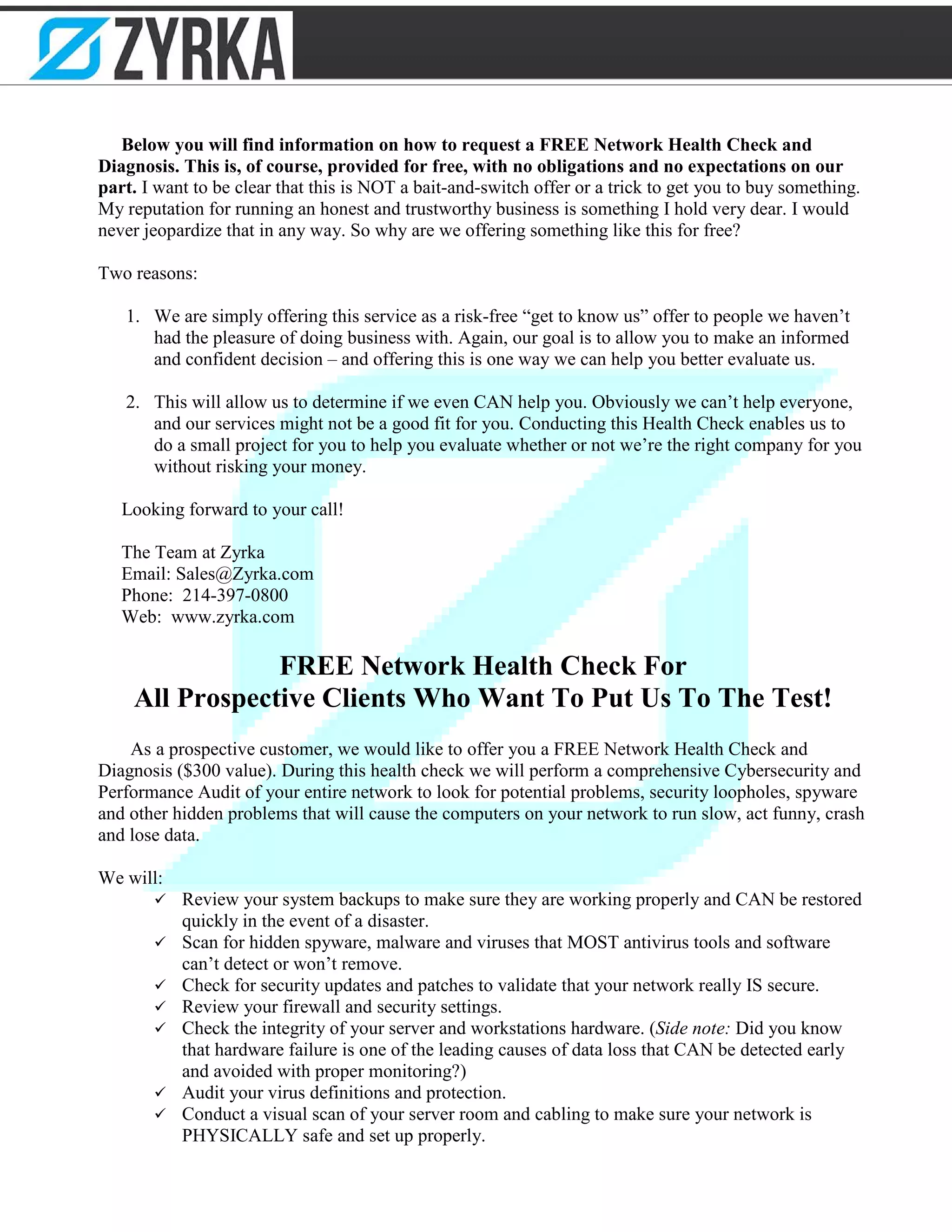 Below you will find information on how to request a FREE Network Health Check and
Diagnosis. This is, of course, provided for free, with no obligations and no expectations on our
part. I want to be clear that this is NOT a bait-and-switch offer or a trick to get you to buy something.
My reputation for running an honest and trustworthy business is something I hold very dear. I would
never jeopardize that in any way. So why are we offering something like this for free?
Two reasons:
1. We are simply offering this service as a risk-free “get to know us” offer to people we haven’t
had the pleasure of doing business with. Again, our goal is to allow you to make an informed
and confident decision – and offering this is one way we can help you better evaluate us.
2. This will allow us to determine if we even CAN help you. Obviously we can’t help everyone,
and our services might not be a good fit for you. Conducting this Health Check enables us to
do a small project for you to help you evaluate whether or not we’re the right company for you
without risking your money.
Looking forward to your call!
The Team at Zyrka
Email: Sales@Zyrka.com
Phone: 214-397-0800
Web: www.zyrka.com
FREE Network Health Check For
All Prospective Clients Who Want To Put Us To The Test!
As a prospective customer, we would like to offer you a FREE Network Health Check and
Diagnosis ($300 value). During this health check we will perform a comprehensive Cybersecurity and
Performance Audit of your entire network to look for potential problems, security loopholes, spyware
and other hidden problems that will cause the computers on your network to run slow, act funny, crash
and lose data.
We will:
 Review your system backups to make sure they are working properly and CAN be restored
quickly in the event of a disaster.
 Scan for hidden spyware, malware and viruses that MOST antivirus tools and software
can’t detect or won’t remove.
 Check for security updates and patches to validate that your network really IS secure.
 Review your firewall and security settings.
 Check the integrity of your server and workstations hardware. (Side note: Did you know
that hardware failure is one of the leading causes of data loss that CAN be detected early
and avoided with proper monitoring?)
 Audit your virus definitions and protection.
 Conduct a visual scan of your server room and cabling to make sure your network is
PHYSICALLY safe and set up properly.
 