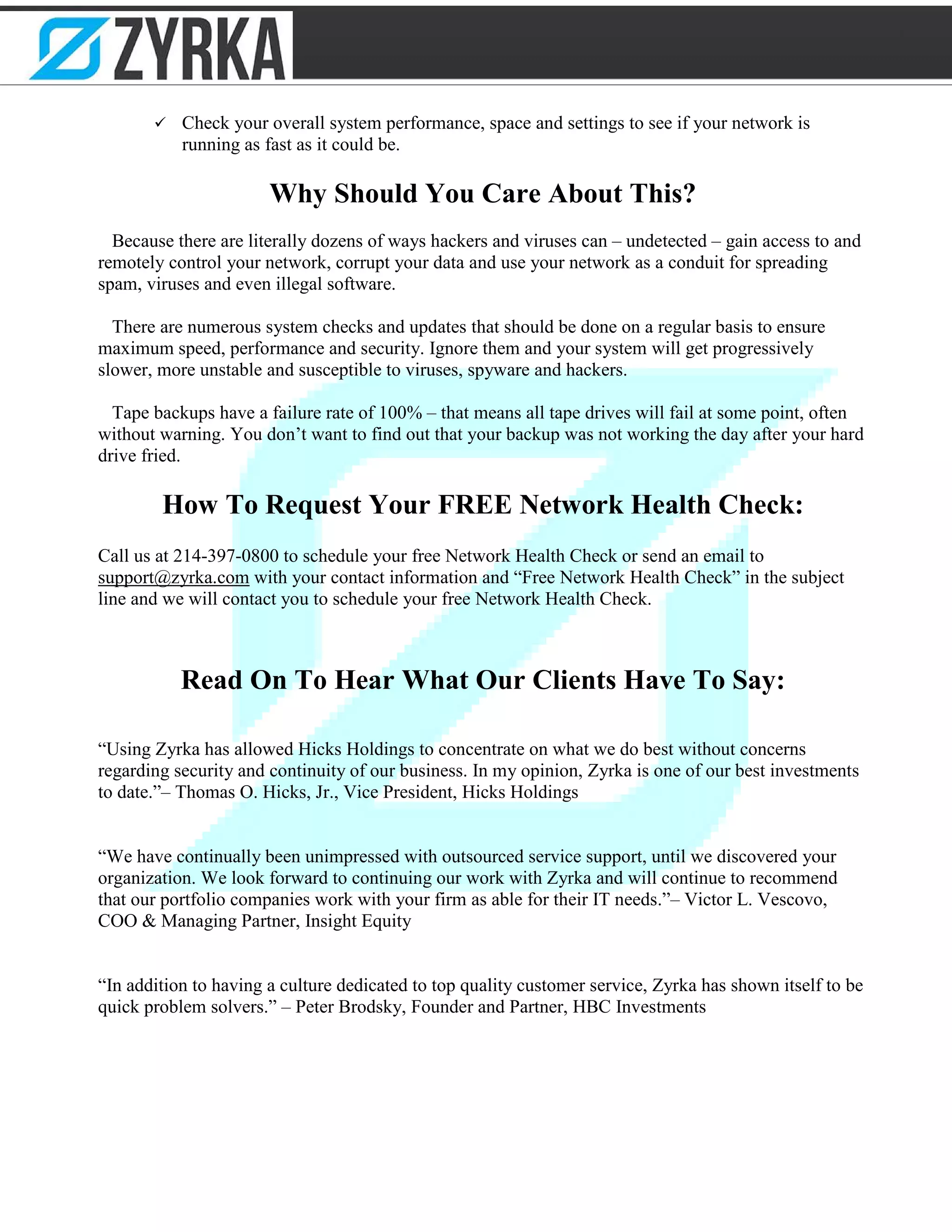  Check your overall system performance, space and settings to see if your network is
running as fast as it could be.
Why Should You Care About This?
Because there are literally dozens of ways hackers and viruses can – undetected – gain access to and
remotely control your network, corrupt your data and use your network as a conduit for spreading
spam, viruses and even illegal software.
There are numerous system checks and updates that should be done on a regular basis to ensure
maximum speed, performance and security. Ignore them and your system will get progressively
slower, more unstable and susceptible to viruses, spyware and hackers.
Tape backups have a failure rate of 100% – that means all tape drives will fail at some point, often
without warning. You don’t want to find out that your backup was not working the day after your hard
drive fried.
How To Request Your FREE Network Health Check:
Call us at 214-397-0800 to schedule your free Network Health Check or send an email to
support@zyrka.com with your contact information and “Free Network Health Check” in the subject
line and we will contact you to schedule your free Network Health Check.
Read On To Hear What Our Clients Have To Say:
“Using Zyrka has allowed Hicks Holdings to concentrate on what we do best without concerns
regarding security and continuity of our business. In my opinion, Zyrka is one of our best investments
to date.”– Thomas O. Hicks, Jr., Vice President, Hicks Holdings
“We have continually been unimpressed with outsourced service support, until we discovered your
organization. We look forward to continuing our work with Zyrka and will continue to recommend
that our portfolio companies work with your firm as able for their IT needs.”– Victor L. Vescovo,
COO & Managing Partner, Insight Equity
“In addition to having a culture dedicated to top quality customer service, Zyrka has shown itself to be
quick problem solvers.” – Peter Brodsky, Founder and Partner, HBC Investments
 