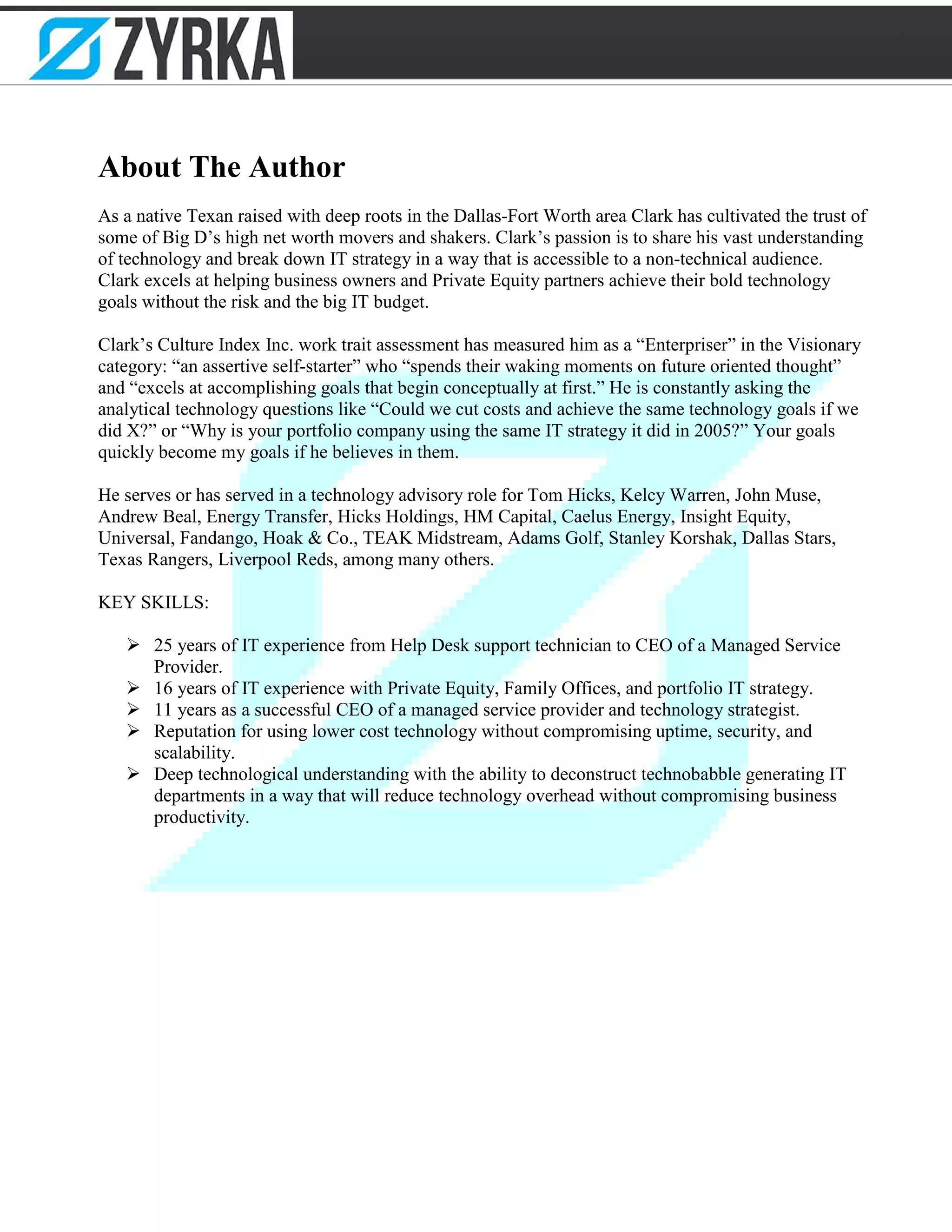About The Author
As a native Texan raised with deep roots in the Dallas-Fort Worth area Clark has cultivated the trust of
some of Big D’s high net worth movers and shakers. Clark’s passion is to share his vast understanding
of technology and break down IT strategy in a way that is accessible to a non-technical audience.
Clark excels at helping business owners and Private Equity partners achieve their bold technology
goals without the risk and the big IT budget.
Clark’s Culture Index Inc. work trait assessment has measured him as a “Enterpriser” in the Visionary
category: “an assertive self-starter” who “spends their waking moments on future oriented thought”
and “excels at accomplishing goals that begin conceptually at first.” He is constantly asking the
analytical technology questions like “Could we cut costs and achieve the same technology goals if we
did X?” or “Why is your portfolio company using the same IT strategy it did in 2005?” Your goals
quickly become my goals if he believes in them.
He serves or has served in a technology advisory role for Tom Hicks, Kelcy Warren, John Muse,
Andrew Beal, Energy Transfer, Hicks Holdings, HM Capital, Caelus Energy, Insight Equity,
Universal, Fandango, Hoak & Co., TEAK Midstream, Adams Golf, Stanley Korshak, Dallas Stars,
Texas Rangers, Liverpool Reds, among many others.
KEY SKILLS:
 25 years of IT experience from Help Desk support technician to CEO of a Managed Service
Provider.
 16 years of IT experience with Private Equity, Family Offices, and portfolio IT strategy.
 11 years as a successful CEO of a managed service provider and technology strategist.
 Reputation for using lower cost technology without compromising uptime, security, and
scalability.
 Deep technological understanding with the ability to deconstruct technobabble generating IT
departments in a way that will reduce technology overhead without compromising business
productivity.
 