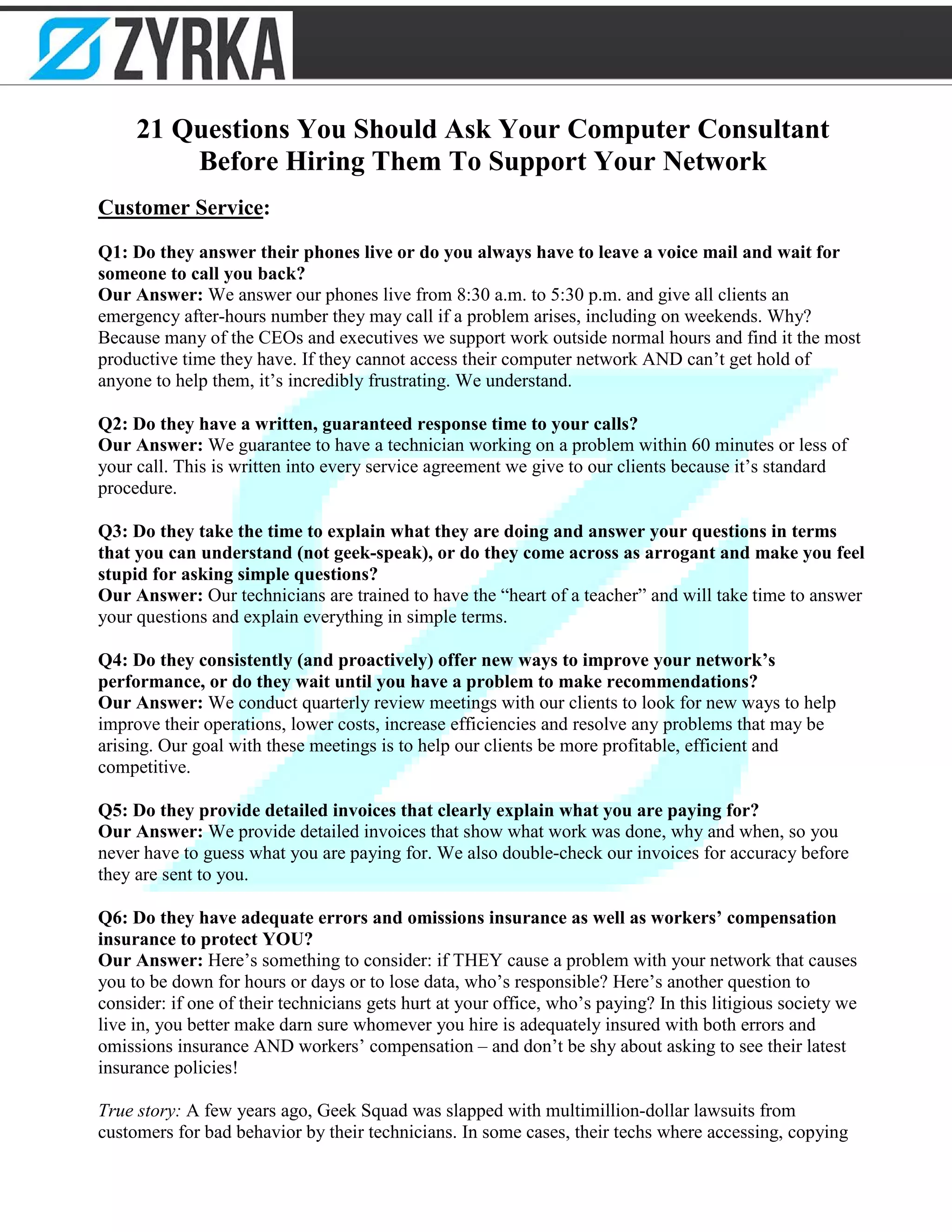 21 Questions You Should Ask Your Computer Consultant
Before Hiring Them To Support Your Network
Customer Service:
Q1: Do they answer their phones live or do you always have to leave a voice mail and wait for
someone to call you back?
Our Answer: We answer our phones live from 8:30 a.m. to 5:30 p.m. and give all clients an
emergency after-hours number they may call if a problem arises, including on weekends. Why?
Because many of the CEOs and executives we support work outside normal hours and find it the most
productive time they have. If they cannot access their computer network AND can’t get hold of
anyone to help them, it’s incredibly frustrating. We understand.
Q2: Do they have a written, guaranteed response time to your calls?
Our Answer: We guarantee to have a technician working on a problem within 60 minutes or less of
your call. This is written into every service agreement we give to our clients because it’s standard
procedure.
Q3: Do they take the time to explain what they are doing and answer your questions in terms
that you can understand (not geek-speak), or do they come across as arrogant and make you feel
stupid for asking simple questions?
Our Answer: Our technicians are trained to have the “heart of a teacher” and will take time to answer
your questions and explain everything in simple terms.
Q4: Do they consistently (and proactively) offer new ways to improve your network’s
performance, or do they wait until you have a problem to make recommendations?
Our Answer: We conduct quarterly review meetings with our clients to look for new ways to help
improve their operations, lower costs, increase efficiencies and resolve any problems that may be
arising. Our goal with these meetings is to help our clients be more profitable, efficient and
competitive.
Q5: Do they provide detailed invoices that clearly explain what you are paying for?
Our Answer: We provide detailed invoices that show what work was done, why and when, so you
never have to guess what you are paying for. We also double-check our invoices for accuracy before
they are sent to you.
Q6: Do they have adequate errors and omissions insurance as well as workers’ compensation
insurance to protect YOU?
Our Answer: Here’s something to consider: if THEY cause a problem with your network that causes
you to be down for hours or days or to lose data, who’s responsible? Here’s another question to
consider: if one of their technicians gets hurt at your office, who’s paying? In this litigious society we
live in, you better make darn sure whomever you hire is adequately insured with both errors and
omissions insurance AND workers’ compensation – and don’t be shy about asking to see their latest
insurance policies!
True story: A few years ago, Geek Squad was slapped with multimillion-dollar lawsuits from
customers for bad behavior by their technicians. In some cases, their techs where accessing, copying
 