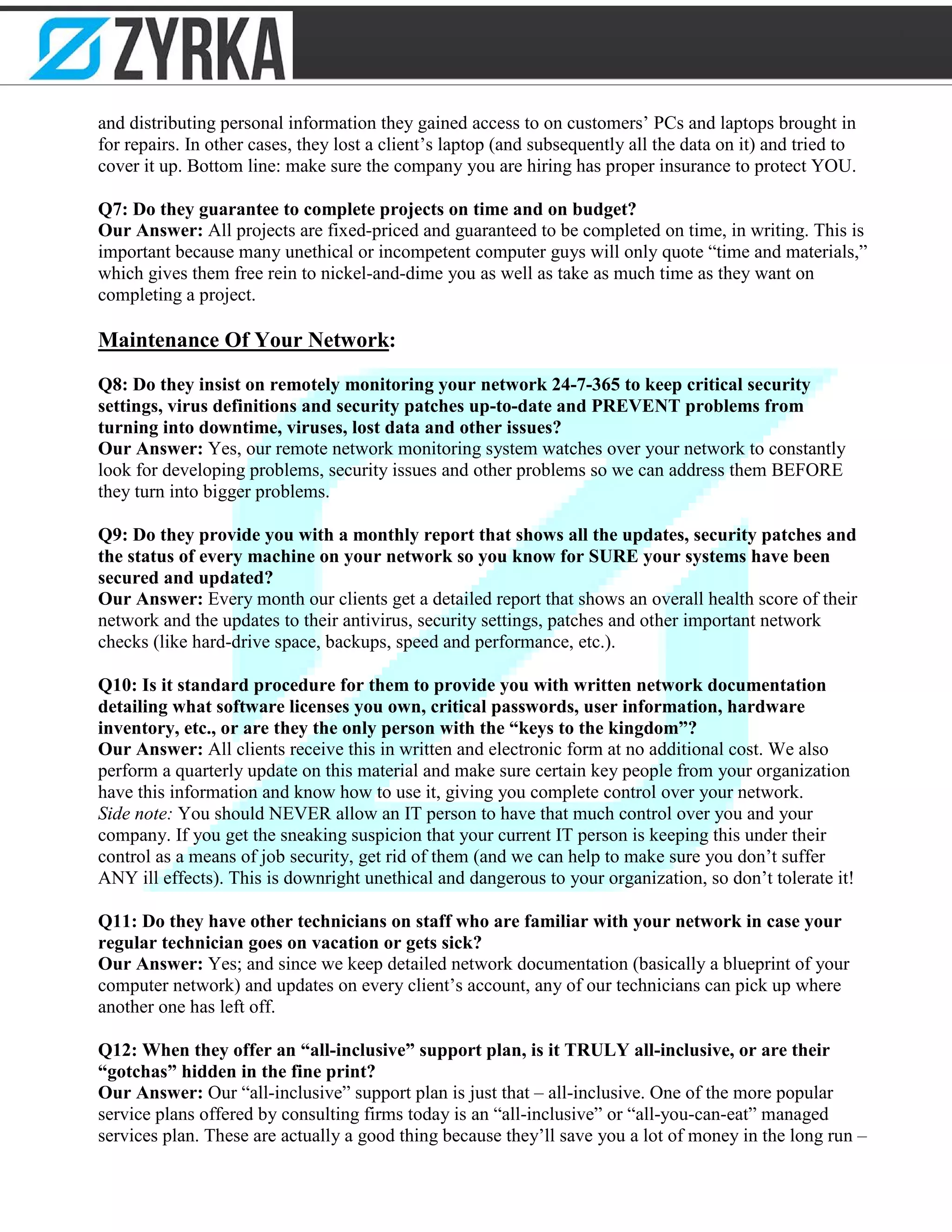 and distributing personal information they gained access to on customers’ PCs and laptops brought in
for repairs. In other cases, they lost a client’s laptop (and subsequently all the data on it) and tried to
cover it up. Bottom line: make sure the company you are hiring has proper insurance to protect YOU.
Q7: Do they guarantee to complete projects on time and on budget?
Our Answer: All projects are fixed-priced and guaranteed to be completed on time, in writing. This is
important because many unethical or incompetent computer guys will only quote “time and materials,”
which gives them free rein to nickel-and-dime you as well as take as much time as they want on
completing a project.
Maintenance Of Your Network:
Q8: Do they insist on remotely monitoring your network 24-7-365 to keep critical security
settings, virus definitions and security patches up-to-date and PREVENT problems from
turning into downtime, viruses, lost data and other issues?
Our Answer: Yes, our remote network monitoring system watches over your network to constantly
look for developing problems, security issues and other problems so we can address them BEFORE
they turn into bigger problems.
Q9: Do they provide you with a monthly report that shows all the updates, security patches and
the status of every machine on your network so you know for SURE your systems have been
secured and updated?
Our Answer: Every month our clients get a detailed report that shows an overall health score of their
network and the updates to their antivirus, security settings, patches and other important network
checks (like hard-drive space, backups, speed and performance, etc.).
Q10: Is it standard procedure for them to provide you with written network documentation
detailing what software licenses you own, critical passwords, user information, hardware
inventory, etc., or are they the only person with the “keys to the kingdom”?
Our Answer: All clients receive this in written and electronic form at no additional cost. We also
perform a quarterly update on this material and make sure certain key people from your organization
have this information and know how to use it, giving you complete control over your network.
Side note: You should NEVER allow an IT person to have that much control over you and your
company. If you get the sneaking suspicion that your current IT person is keeping this under their
control as a means of job security, get rid of them (and we can help to make sure you don’t suffer
ANY ill effects). This is downright unethical and dangerous to your organization, so don’t tolerate it!
Q11: Do they have other technicians on staff who are familiar with your network in case your
regular technician goes on vacation or gets sick?
Our Answer: Yes; and since we keep detailed network documentation (basically a blueprint of your
computer network) and updates on every client’s account, any of our technicians can pick up where
another one has left off.
Q12: When they offer an “all-inclusive” support plan, is it TRULY all-inclusive, or are their
“gotchas” hidden in the fine print?
Our Answer: Our “all-inclusive” support plan is just that – all-inclusive. One of the more popular
service plans offered by consulting firms today is an “all-inclusive” or “all-you-can-eat” managed
services plan. These are actually a good thing because they’ll save you a lot of money in the long run –
 