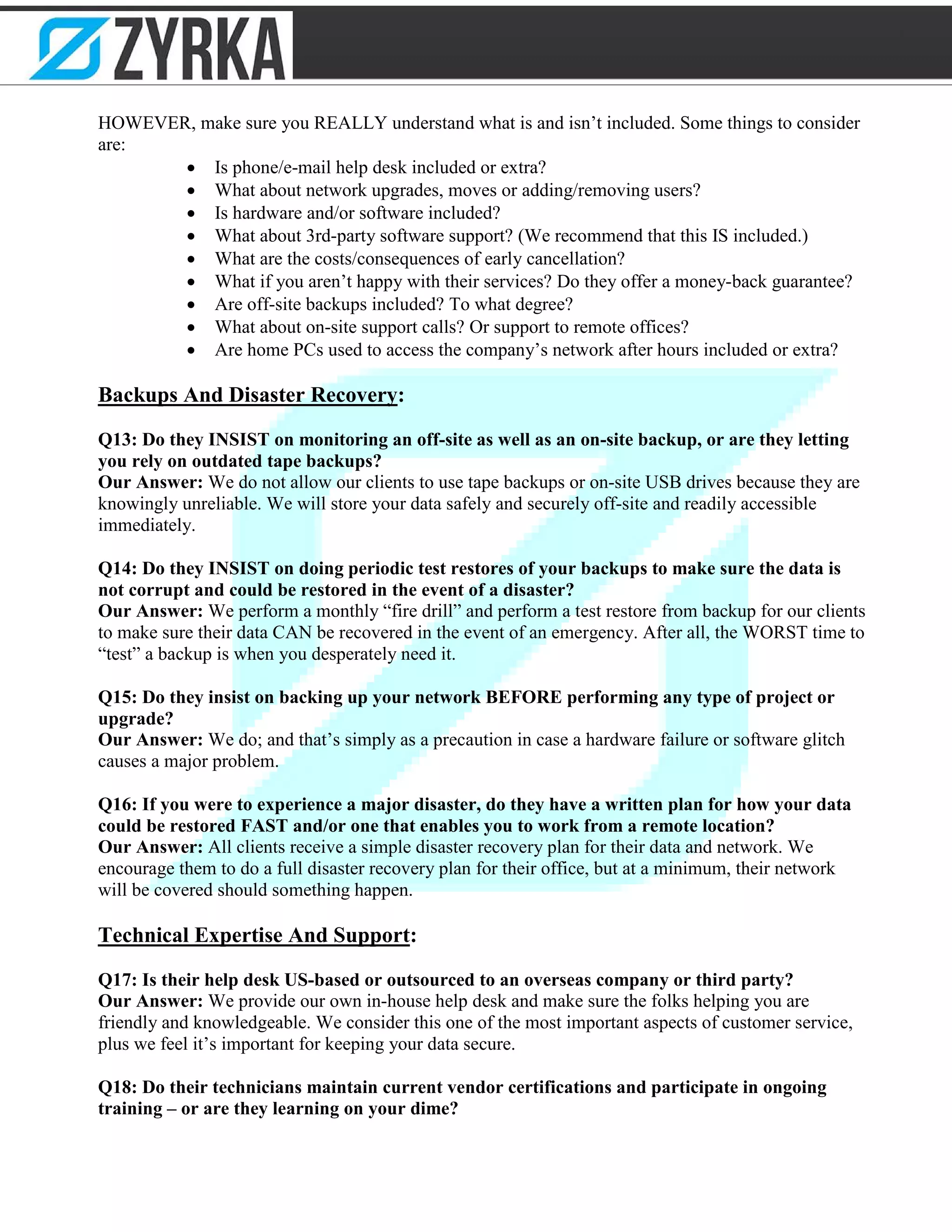 HOWEVER, make sure you REALLY understand what is and isn’t included. Some things to consider
are:
• Is phone/e-mail help desk included or extra?
• What about network upgrades, moves or adding/removing users?
• Is hardware and/or software included?
• What about 3rd-party software support? (We recommend that this IS included.)
• What are the costs/consequences of early cancellation?
• What if you aren’t happy with their services? Do they offer a money-back guarantee?
• Are off-site backups included? To what degree?
• What about on-site support calls? Or support to remote offices?
• Are home PCs used to access the company’s network after hours included or extra?
Backups And Disaster Recovery:
Q13: Do they INSIST on monitoring an off-site as well as an on-site backup, or are they letting
you rely on outdated tape backups?
Our Answer: We do not allow our clients to use tape backups or on-site USB drives because they are
knowingly unreliable. We will store your data safely and securely off-site and readily accessible
immediately.
Q14: Do they INSIST on doing periodic test restores of your backups to make sure the data is
not corrupt and could be restored in the event of a disaster?
Our Answer: We perform a monthly “fire drill” and perform a test restore from backup for our clients
to make sure their data CAN be recovered in the event of an emergency. After all, the WORST time to
“test” a backup is when you desperately need it.
Q15: Do they insist on backing up your network BEFORE performing any type of project or
upgrade?
Our Answer: We do; and that’s simply as a precaution in case a hardware failure or software glitch
causes a major problem.
Q16: If you were to experience a major disaster, do they have a written plan for how your data
could be restored FAST and/or one that enables you to work from a remote location?
Our Answer: All clients receive a simple disaster recovery plan for their data and network. We
encourage them to do a full disaster recovery plan for their office, but at a minimum, their network
will be covered should something happen.
Technical Expertise And Support:
Q17: Is their help desk US-based or outsourced to an overseas company or third party?
Our Answer: We provide our own in-house help desk and make sure the folks helping you are
friendly and knowledgeable. We consider this one of the most important aspects of customer service,
plus we feel it’s important for keeping your data secure.
Q18: Do their technicians maintain current vendor certifications and participate in ongoing
training – or are they learning on your dime?
 