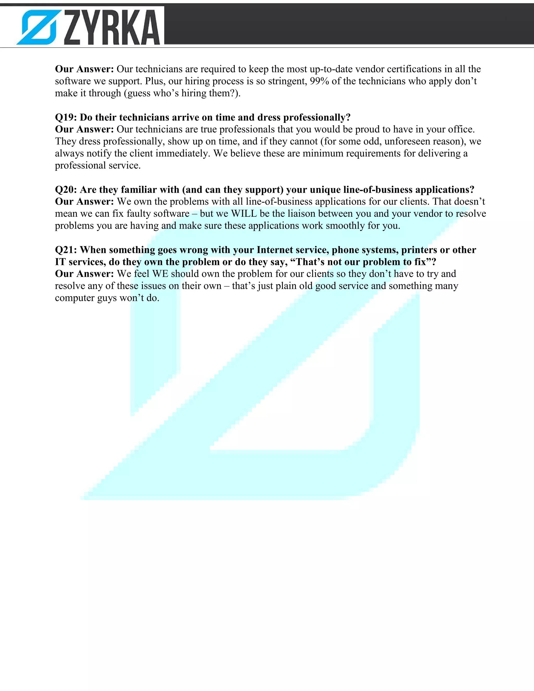 Our Answer: Our technicians are required to keep the most up-to-date vendor certifications in all the
software we support. Plus, our hiring process is so stringent, 99% of the technicians who apply don’t
make it through (guess who’s hiring them?).
Q19: Do their technicians arrive on time and dress professionally?
Our Answer: Our technicians are true professionals that you would be proud to have in your office.
They dress professionally, show up on time, and if they cannot (for some odd, unforeseen reason), we
always notify the client immediately. We believe these are minimum requirements for delivering a
professional service.
Q20: Are they familiar with (and can they support) your unique line-of-business applications?
Our Answer: We own the problems with all line-of-business applications for our clients. That doesn’t
mean we can fix faulty software – but we WILL be the liaison between you and your vendor to resolve
problems you are having and make sure these applications work smoothly for you.
Q21: When something goes wrong with your Internet service, phone systems, printers or other
IT services, do they own the problem or do they say, “That’s not our problem to fix”?
Our Answer: We feel WE should own the problem for our clients so they don’t have to try and
resolve any of these issues on their own – that’s just plain old good service and something many
computer guys won’t do.
 
