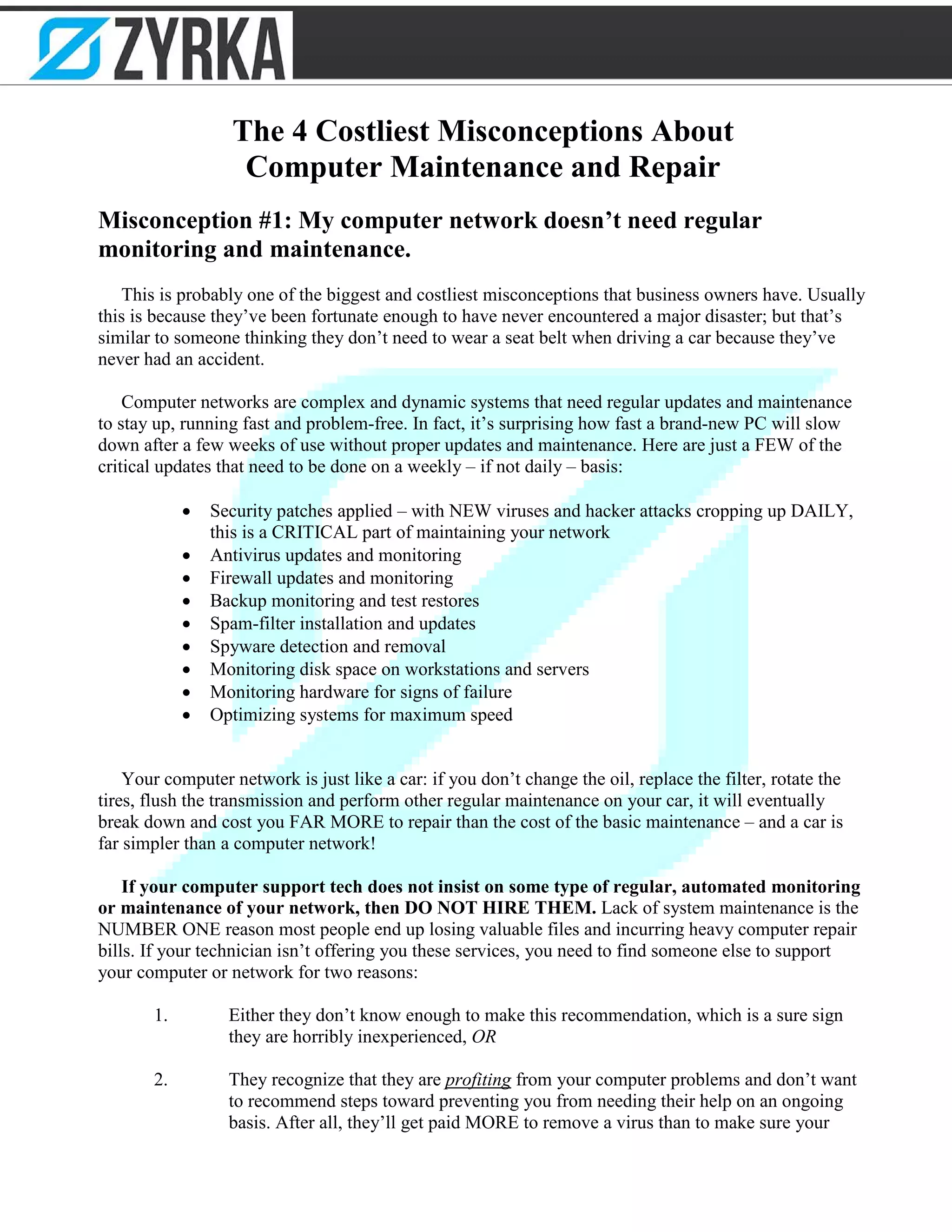 The 4 Costliest Misconceptions About
Computer Maintenance and Repair
Misconception #1: My computer network doesn’t need regular
monitoring and maintenance.
This is probably one of the biggest and costliest misconceptions that business owners have. Usually
this is because they’ve been fortunate enough to have never encountered a major disaster; but that’s
similar to someone thinking they don’t need to wear a seat belt when driving a car because they’ve
never had an accident.
Computer networks are complex and dynamic systems that need regular updates and maintenance
to stay up, running fast and problem-free. In fact, it’s surprising how fast a brand-new PC will slow
down after a few weeks of use without proper updates and maintenance. Here are just a FEW of the
critical updates that need to be done on a weekly – if not daily – basis:
• Security patches applied – with NEW viruses and hacker attacks cropping up DAILY,
this is a CRITICAL part of maintaining your network
• Antivirus updates and monitoring
• Firewall updates and monitoring
• Backup monitoring and test restores
• Spam-filter installation and updates
• Spyware detection and removal
• Monitoring disk space on workstations and servers
• Monitoring hardware for signs of failure
• Optimizing systems for maximum speed
Your computer network is just like a car: if you don’t change the oil, replace the filter, rotate the
tires, flush the transmission and perform other regular maintenance on your car, it will eventually
break down and cost you FAR MORE to repair than the cost of the basic maintenance – and a car is
far simpler than a computer network!
If your computer support tech does not insist on some type of regular, automated monitoring
or maintenance of your network, then DO NOT HIRE THEM. Lack of system maintenance is the
NUMBER ONE reason most people end up losing valuable files and incurring heavy computer repair
bills. If your technician isn’t offering you these services, you need to find someone else to support
your computer or network for two reasons:
1. Either they don’t know enough to make this recommendation, which is a sure sign
they are horribly inexperienced, OR
2. They recognize that they are profiting from your computer problems and don’t want
to recommend steps toward preventing you from needing their help on an ongoing
basis. After all, they’ll get paid MORE to remove a virus than to make sure your
 