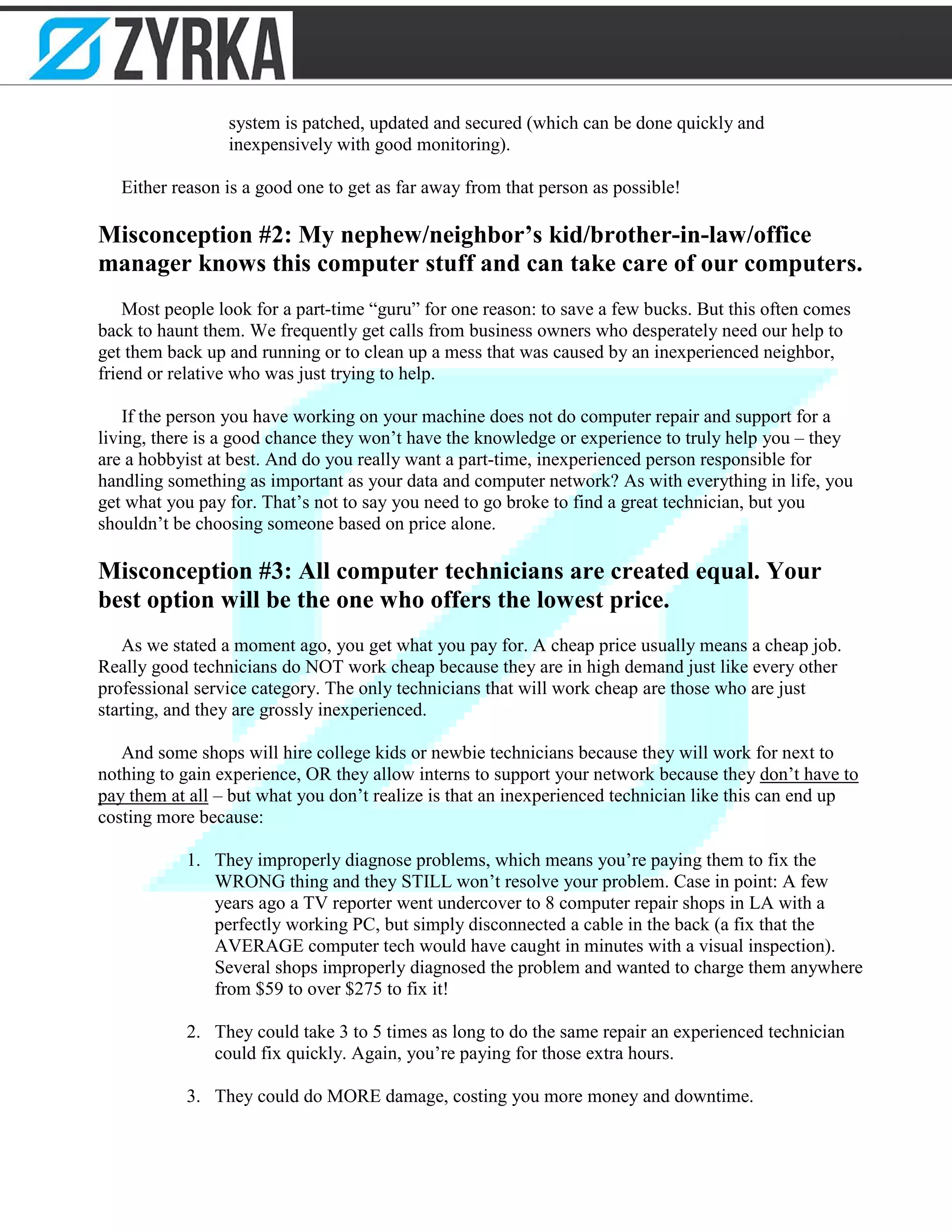system is patched, updated and secured (which can be done quickly and
inexpensively with good monitoring).
Either reason is a good one to get as far away from that person as possible!
Misconception #2: My nephew/neighbor’s kid/brother-in-law/office
manager knows this computer stuff and can take care of our computers.
Most people look for a part-time “guru” for one reason: to save a few bucks. But this often comes
back to haunt them. We frequently get calls from business owners who desperately need our help to
get them back up and running or to clean up a mess that was caused by an inexperienced neighbor,
friend or relative who was just trying to help.
If the person you have working on your machine does not do computer repair and support for a
living, there is a good chance they won’t have the knowledge or experience to truly help you – they
are a hobbyist at best. And do you really want a part-time, inexperienced person responsible for
handling something as important as your data and computer network? As with everything in life, you
get what you pay for. That’s not to say you need to go broke to find a great technician, but you
shouldn’t be choosing someone based on price alone.
Misconception #3: All computer technicians are created equal. Your
best option will be the one who offers the lowest price.
As we stated a moment ago, you get what you pay for. A cheap price usually means a cheap job.
Really good technicians do NOT work cheap because they are in high demand just like every other
professional service category. The only technicians that will work cheap are those who are just
starting, and they are grossly inexperienced.
And some shops will hire college kids or newbie technicians because they will work for next to
nothing to gain experience, OR they allow interns to support your network because they don’t have to
pay them at all – but what you don’t realize is that an inexperienced technician like this can end up
costing more because:
1. They improperly diagnose problems, which means you’re paying them to fix the
WRONG thing and they STILL won’t resolve your problem. Case in point: A few
years ago a TV reporter went undercover to 8 computer repair shops in LA with a
perfectly working PC, but simply disconnected a cable in the back (a fix that the
AVERAGE computer tech would have caught in minutes with a visual inspection).
Several shops improperly diagnosed the problem and wanted to charge them anywhere
from $59 to over $275 to fix it!
2. They could take 3 to 5 times as long to do the same repair an experienced technician
could fix quickly. Again, you’re paying for those extra hours.
3. They could do MORE damage, costing you more money and downtime.
 