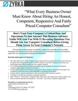“What Every Business Owner
Must Know About Hiring An Honest,
Competent, Responsive And Fairly
Priced Computer Consultant”
Don’t Trust Your Company’s Critical Data And
Operations To Just Anyone! This Business Advisory
Guide Will Arm You With 21 Revealing Questions You
Should Ask Any Computer Consultant Before Giving
Them Access To Your Company’s Network
Choosing the wrong computer consultant to support your network can be incredibly
frustrating and expensive, and could end up costing you in downtime, data loss and expensive
repair bills, not to mention the headaches and frustration!
Read this guide and you’ll discover:
 The “dirty little secret” of the computer repair industry that most people don’t know and will never
be told by their IT guy (knowing this ALONE could save you from wasting tons of money and
untold aggravation when outsourcing your computer support).
 21 revealing questions that will help you instantly spot an unethical or grossly incompetent
computer repair/support technician in minutes.
 4 costly misconceptions most business owners have about computer maintenance and repair, one
of which you will need to know about BEFORE even picking up the phone.
 Viruses, worms, spyware and hackers: what you need to know to protect yourself.
 5 mistakes to avoid when choosing a computer consultant.
 Why “cheap” or “lowest price” computer repair shops aren’t the bargain they initially appear to be.
 The one surefire sign that you should run – not walk – away from a computer support firm.
Provided as an educational service by:
Clark Sandlin, President & CEO
Zyrka
1430 Dragon Street #15, Dallas, TX 75207
214-397-0800 www.zyrka.com
 
