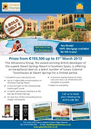 LD
    SO Y 5 !
  4
     N L INING
    O MA
      RE




                                                                    Key Ready!
                                   Click here to see
                                   the Townhouses
                                                                   100% Mortgage available!
                                                                    No IVA to pay!

     Prices from €193,500 up to 31st March 2013
 The Almanzora Group, the award-winning British developer of
 the superb Desert Springs Resort in Southern Spain, is offering
   an exceptional deal on a select number of luxury Colonial
       Townhouses at Desert Springs for a limited period.
* Included in your viewing trip are:                  4	 A personal representative to make
4	 Up to 3 nights B&B accommodation at                   sure your stay is as informative and
   the Desert Springs Resort                             enjoyable as possible
4	 A round of golf on the championship                * Subject to availability
   Indiana golf course
4	 A health and beauty treatment at the
   Day Spa @ Desert Springs                                            Call us to book
4	 An area tour of the surrounding towns,                             your viewing trip
   villages and beaches                                                01974 299 055
                                            na Course                                  The Beach
                                   The India                     The Day Spa




                                                   video                             Click for vide
                                                                                                   o
                                       Click for               Click for video

                      For more information please contact Nigel Salmon
                  Tel: 01974 299 055     Email: nigel@girasolhomes.co.uk
                                 www.girasolhomes.co.uk
 