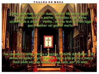Como poderiam existir duas toalhas tão parecidas? Imediatamente, o pastor entendeu o que tinha acontecido e disse: - Venha... eu vou levá-lo a um lugar que o senhor vai gostar muito.   No caminho o velho contou a mesma história da mulher. Ele, antes de poder fugir, também havia sido preso e nunca mais pôde ver sua mulher e sua casa, por 35 anos.   