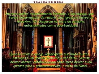 Um novo pastor, recentemente formado, e sua esposa, que foram encarregados de reabrir uma igreja no bairro de Brooklyn, NY chegaram no início de outubro, entusiasmados com a oportunidade. Quando viram a igreja, observaram que havia muitos estragos e um grande trabalho a ser feito. Sem se deixar abater, estabeleceram como meta deixar tudo pronto para o primeiro serviço: o culto de Natal. 