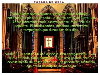 Trabalharam sem descanso, consertando o telhado... refazendo o piso... pintando... e, muito antes do Natal, em 18 de dezembro, tudo estava pronto! Mas... No dia seguinte, 19 de dezembro, desabou uma terrível tempestade que durou por dois dias.   No dia 21, o pastor foi até a igreja. Seu coração doeu... viu que o telhado tinha quebrado e que uma grande área do revestimento de gesso decorado, da parede do santuário, logo atrás do púlpito, havia caído.   