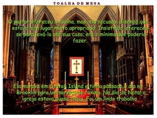 O pastor ofereceu a toalha, mas, ela recusou, dizendo que estava num lugar muito apropriado. Insistindo, ofereceu-se para levá-la até sua casa; era o mínimo que poderia fazer.   Ela morava em Staten Island e tinha passado o dia no Brooklin para um serviço de faxina. No dia de Natal a igreja estava quase cheia. Foi um lindo trabalho.   