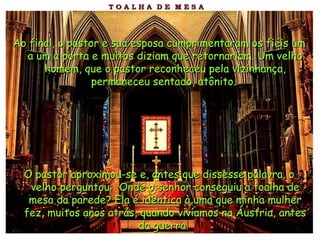 Ao final, o pastor e sua esposa cumprimentaram os fiéis um a um à porta e muitos diziam que retornariam. Um velho homem, que o pastor reconheceu pela vizinhança, permaneceu sentado, atônito.   O pastor aproximou-se e, antes que dissesse palavra, o velho perguntou:  Onde o senhor conseguiu a toalha de mesa da parede? Ela é idêntica à uma que minha mulher fez, muitos anos atrás, quando vivíamos na Áustria, antes da guerra.   