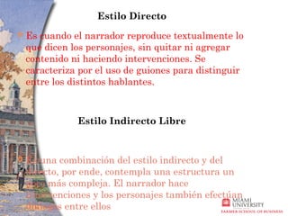 Estilo Directo
   Es cuando el narrador reproduce textualmente lo
    que dicen los personajes, sin quitar ni agregar
    contenido ni haciendo intervenciones. Se
    caracteriza por el uso de guiones para distinguir
    entre los distintos hablantes.



               Estilo Indirecto Libre


   Es una combinación del estilo indirecto y del
    directo, por ende, contempla una estructura un
    poco más compleja. El narrador hace
    intervenciones y los personajes también efectúan
    diálogos entre ellos
 