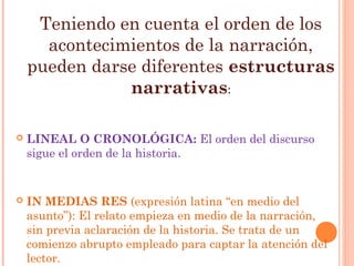 Teniendo en cuenta el orden de los
      acontecimientos de la narración,
    pueden darse diferentes estructuras
               narrativas:

   LINEAL O CRONOLÓGICA: El orden del discurso
    sigue el orden de la historia.


   IN MEDIAS RES (expresión latina “en medio del
    asunto”): El relato empieza en medio de la narración,
    sin previa aclaración de la historia. Se trata de un
    comienzo abrupto empleado para captar la atención del
    lector. 
 