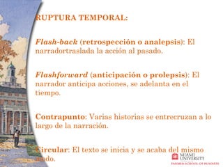 RUPTURA TEMPORAL: 


Flash-back (retrospección o analepsis): El
narradortraslada la acción al pasado.


Flashforward (anticipación o prolepsis): El
narrador anticipa acciones, se adelanta en el
tiempo.


Contrapunto: Varias historias se entrecruzan a lo
largo de la narración.


Circular: El texto se inicia y se acaba del mismo
modo.
 
