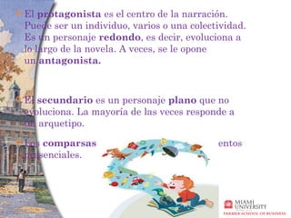    El protagonista es el centro de la narración.
    Puede ser un individuo, varios o una colectividad.
    Es un personaje redondo, es decir, evoluciona a
    lo largo de la novela. A veces, se le opone
    un antagonista.


   El secundario es un personaje plano que no
    evoluciona. La mayoría de las veces responde a
    un arquetipo.
   Los comparsas (o extras) son meros elementos
    presenciales.
 