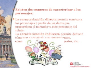    Existen dos maneras de caracterizar a los
    personajes:
   La caracterización directa permite conocer a
    los personajes a partir de los datos que
    proporciona el narrador u otro personaje del
    relato.
    La caracterización indirecta permite deducir
    cómo son a través de sus pensamientos,
    comentarios, acciones, reacciones, gestos, etc.
 