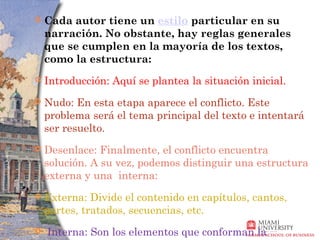    Cada autor tiene un estilo particular en su
    narración. No obstante, hay reglas generales
    que se cumplen en la mayoría de los textos,
    como la estructura:
   Introducción: Aquí se plantea la situación inicial.
   Nudo: En esta etapa aparece el conflicto. Este
    problema será el tema principal del texto e intentará
    ser resuelto.
   Desenlace: Finalmente, el conflicto encuentra
    solución. A su vez, podemos distinguir una estructura
    externa y una interna:
   Externa: Divide el contenido en capítulos, cantos,
    partes, tratados, secuencias, etc.
   Interna: Son los elementos que conforman la
 