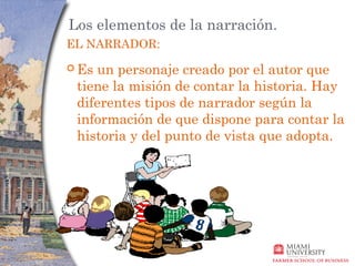 Los elementos de la narración.
EL NARRADOR:
 Esun personaje creado por el autor que
 tiene la misión de contar la historia. Hay
 diferentes tipos de narrador según la
 información de que dispone para contar la
 historia y del punto de vista que adopta.
 