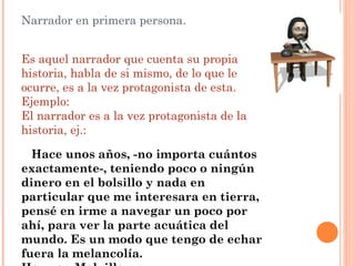 Narrador en primera persona.

 
Es aquel narrador que cuenta su propia
historia, habla de si mismo, de lo que le
ocurre, es a la vez protagonista de esta.
Ejemplo:
El narrador es a la vez protagonista de la
historia, ej.:

  Hace unos años, -no importa cuántos
exactamente-, teniendo poco o ningún
dinero en el bolsillo y nada en
particular que me interesara en tierra,
pensé en irme a navegar un poco por
ahí, para ver la parte acuática del
mundo. Es un modo que tengo de echar
fuera la melancolía.
 