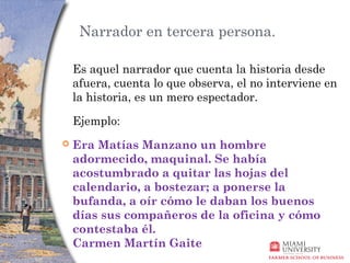 Narrador en tercera persona.

    Es aquel narrador que cuenta la historia desde
    afuera, cuenta lo que observa, el no interviene en
    la historia, es un mero espectador.

    Ejemplo:
   Era Matías Manzano un hombre
    adormecido, maquinal. Se había
    acostumbrado a quitar las hojas del
    calendario, a bostezar; a ponerse la
    bufanda, a oír cómo le daban los buenos
    días sus compañeros de la oficina y cómo
    contestaba él. 
    Carmen Martín Gaite
 