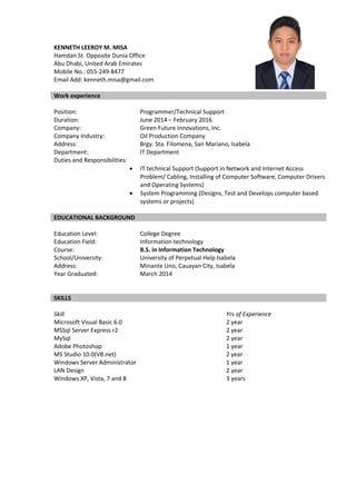 KENNETH LEEROY M. MISA
Hamdan St. Opposite Dunia Office
Abu Dhabi, United Arab Emirates
Mobile No.: 055-249-8477
Email Add: kenneth.misa@gmail.com
Work experience
Position: Programmer/Technical Support
Duration: June 2014 – February 2016
Company: Green Future Innovations, Inc.
Company Industry: Oil Production Company
Address: Brgy. Sta. Filomena, San Mariano, Isabela
Department: IT Department
Duties and Responsibilities:
• IT technical Support (Support in Network and Internet Access
Problem/ Cabling, Installing of Computer Software, Computer Drivers
and Operating Systems)
• System Programming (Designs, Test and Develops computer based
systems or projects)
EDUCATIONAL BACKGROUND
Education Level: College Degree
Education Field: Information technology
Course: B.S. in Information Technology
School/University: University of Perpetual Help Isabela
Address: Minante Uno, Cauayan City, Isabela
Year Graduated: March 2014
SKILLS
Skill Yrs of Experience
Microsoft Visual Basic 6.0 2 year
MSSql Server Express r2 2 year
MySql 2 year
Adobe Photoshop 1 year
MS Studio 10.0(VB.net) 2 year
Windows Server Administrator 1 year
LAN Design 2 year
Windows XP, Vista, 7 and 8 3 years
 