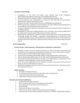 Compliance & Audit Manager 2004-2007
 Investigations on the frauds and forgery cases reported under Crime Investigation
Reports./Reporting of Money Laundering cases reported by the Branches.
 Maintenance of ISO files, Compliance Officer’s Handbook, Money Laundering files.
 Ensuring compliance and implementations of Concurrent /GAI /RBI Audit and Fraud Returns.
/Monitoring of complaint management system.
 Responses to various statutory authorities such as RBI/CBI/Banking Ombudsman.
 Monitoringof various suspenseaccounts for Northern India region./Monitoringand preparation of
various Returns to be submitted to statutory authorities.
 Payments & Remittances Operations and Support services:/Processing of Outward remittances as
per FEMA guidelines.
 Management of coordination between Northern India and Eastern India processing departments
for processing of customer request./Monitoring of customer complaints.
 Responsible for identifying for migration of various processing activities to STP (Straight through
Processing) through net banking / automated systems./Monitoring of Processing of bulk
salaries/transfers/pay orders and drafts/Preparation and filling of Tax returns of all customers to
statutory Authorities/ Coordination and Reconciliationsof Nostro and accounts of other Banks held
with us.
Branch Banking Officer 1996-2004
Customer Services / Teller Operations / ATM Operations / Remittances / Retail Assets
 Managing customer service and complaints/Handling all internal and external documentation of
customer accounts./Supervising cash payments & receipts and issuance of pay orders and drafts.
 Handling high value clearance & returned cheques processing.
 Controlling and managing of Offsite ATMs of HSBC including replenishment and balancing.
 Monitoring and preparing MIS reports for the ATMs downtime./Managing Vendor Performance.
 Processingof Inward and Outward FCY transactions as per FEMA regulations and guidelines /Cash
payments for inward telegraphic transfers on identity payments.
 Across the counter authorization of cash advances on Credit /Processing and Disbursement of
Home, Car, Personal & Professional Loans etc.
 Develop Sales Strategy for the branch sales./Planning and executing business promotion activities
involving the entire branch
Credit Cards officer 1992-1996
 All aspects of Customer Services.
 Scrutinizing, verification and processing of new credit card applications
 Acquiring and Sales handling of charge backs.
 Authorization and processing of merchant payments.
Educational And Technical Qualifications
 B. Com (Hons) from Delhi University
 PGD in Computer Applications from Computer Point, New Delhi
 Training program on Lotus Notes from NIIT, New Delhi
 CAIIB – Banking
 Certification for Mutual Funds Selling
 Certification on various compliance and statutory training programs.
 Certificate from Franklin Covey's Programme- workshop on "7Habbits of highly effective people"
 