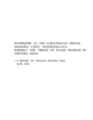 INTERNSHIP AT THE CHHATRAPATI SHIVAJI
MAHARAJ VASTU SANGRAHALAYA:
FORMELY THE PRINCE OF WALES MUSEUM OF
WESTERN INDIA
- A REPORT BY NILOFAR SHAMIM HAJA
JUNE 2005
 